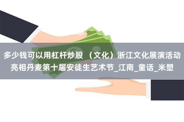 多少钱可以用杠杆炒股 （文化）浙江文化展演活动亮相丹麦第十届安徒生艺术节_江南_童话_米塑