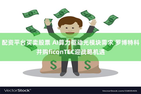 配资平台买卖股票 AI算力驱动光模块需求 罗博特科并购ficonTEC迎战略机遇