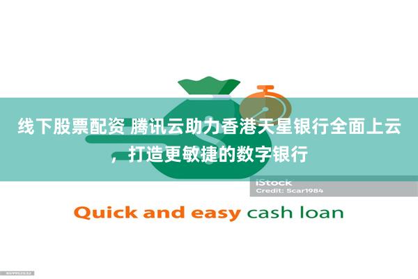 线下股票配资 腾讯云助力香港天星银行全面上云，打造更敏捷的数字银行