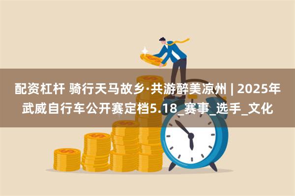 配资杠杆 骑行天马故乡·共游醉美凉州 | 2025年武威自行车公开赛定档5.18_赛事_选手_文化