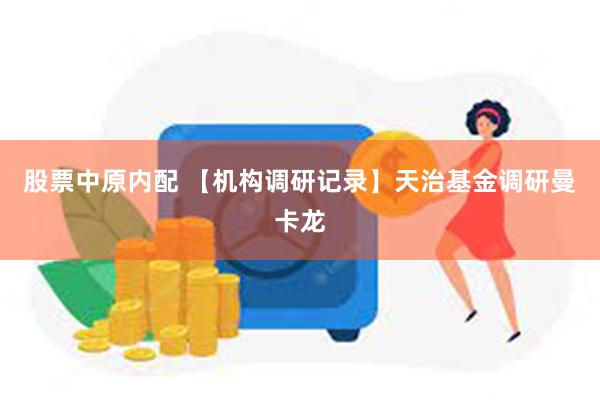 股票中原内配 【机构调研记录】天治基金调研曼卡龙
