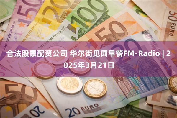 合法股票配资公司 华尔街见闻早餐FM-Radio | 2025年3月21日