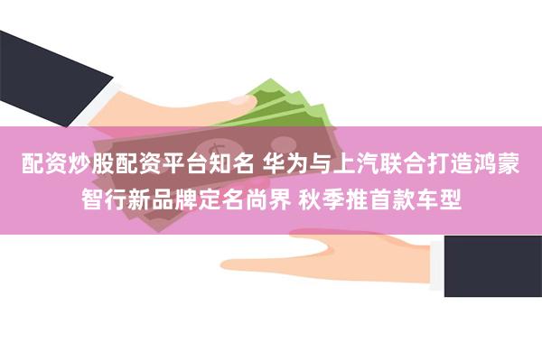 配资炒股配资平台知名 华为与上汽联合打造鸿蒙智行新品牌定名尚界 秋季推首款车型