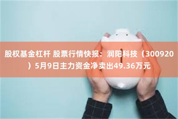 股权基金杠杆 股票行情快报：润阳科技（300920）5月9日主力资金净卖出49.36万元