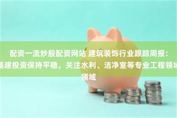 配资一流炒股配资网站 建筑装饰行业跟踪周报:基建投资保持平稳,关注水利、洁净室等专业工程领域