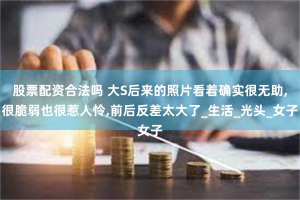 股票配资合法吗 大S后来的照片看着确实很无助,很脆弱也很惹人怜,前后反差太大了_生活_光头_女子