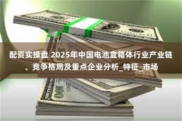 配资实操盘 2025年中国电池盒箱体行业产业链、竞争格局及重点企业分析_特征_市场