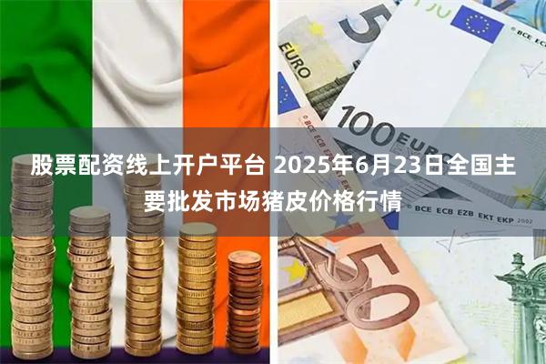 股票配资线上开户平台 2025年6月23日全国主要批发市场猪皮价格行情