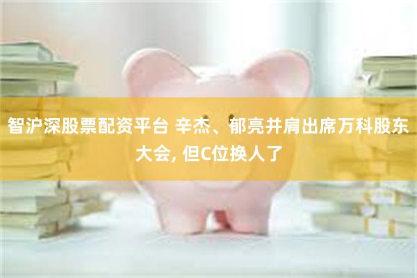 智沪深股票配资平台 辛杰、郁亮并肩出席万科股东大会, 但C位换人了