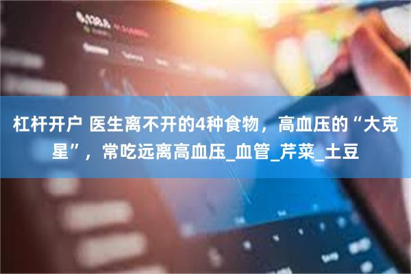 杠杆开户 医生离不开的4种食物，高血压的“大克星”，常吃远离高血压_血管_芹菜_土豆