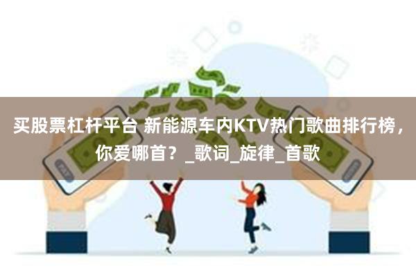 买股票杠杆平台 新能源车内KTV热门歌曲排行榜，你爱哪首？_歌词_旋律_首歌