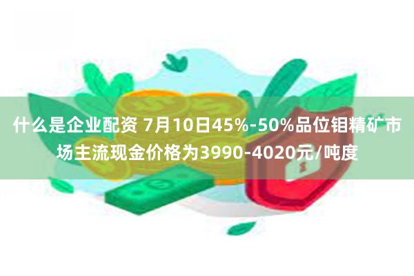 什么是企业配资 7月10日45%-50%品位钼精矿市场主流现金价格为3990-4020元/吨度