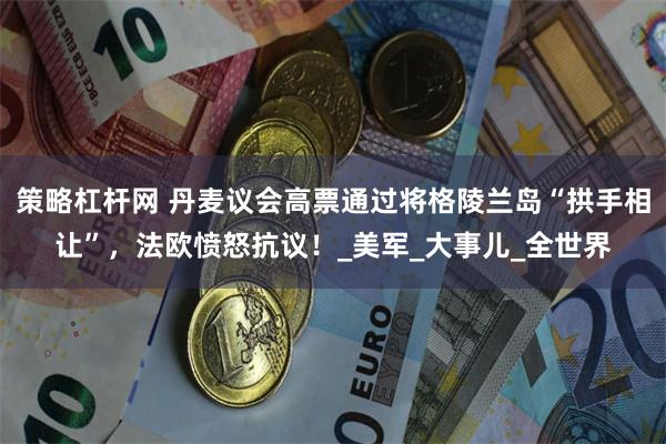 策略杠杆网 丹麦议会高票通过将格陵兰岛“拱手相让”，法欧愤怒抗议！_美军_大事儿_全世界