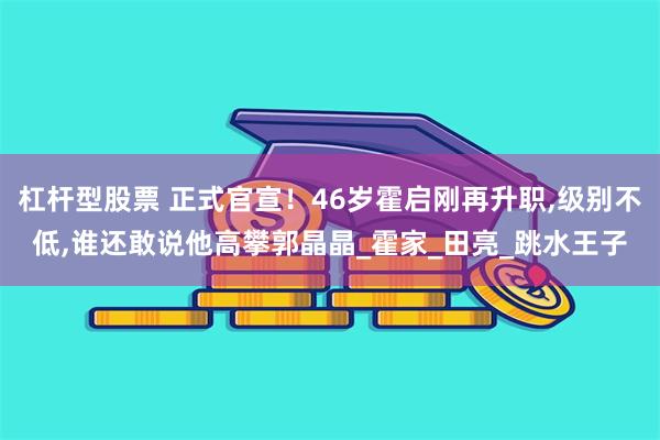 杠杆型股票 正式官宣！46岁霍启刚再升职,级别不低,谁还敢说他高攀郭晶晶_霍家_田亮_跳水王子