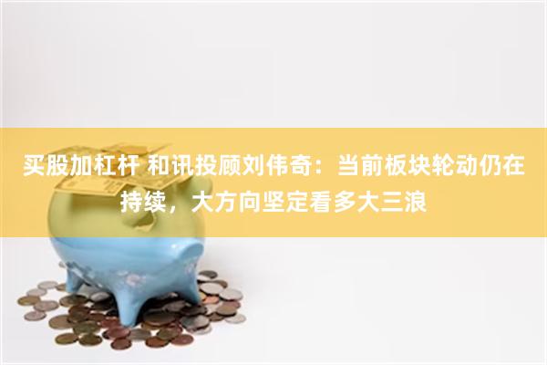 买股加杠杆 和讯投顾刘伟奇：当前板块轮动仍在持续，大方向坚定看多大三浪