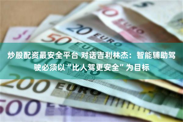 炒股配资最安全平台 对话吉利林杰：智能辅助驾驶必须以“比人驾更安全”为目标