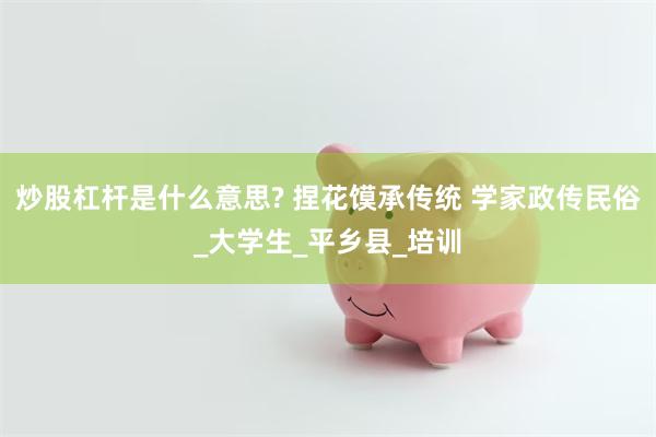 炒股杠杆是什么意思? 捏花馍承传统 学家政传民俗_大学生_平乡县_培训