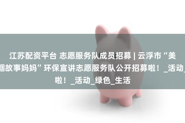 江苏配资平台 志愿服务队成员招募 | 云浮市“美丽广东·巾帼故事妈妈”环保宣讲志愿服务队公开招募啦！_活动_绿色_生活