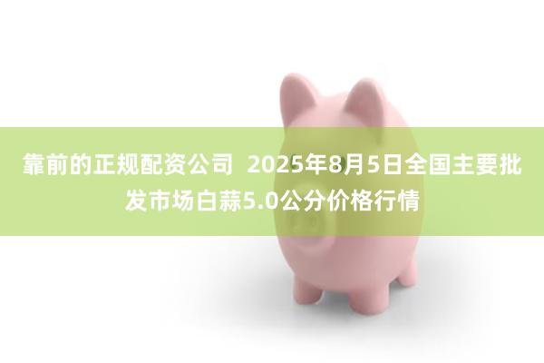 靠前的正规配资公司  2025年8月5日全国主要批发市场白蒜5.0公分价格行情