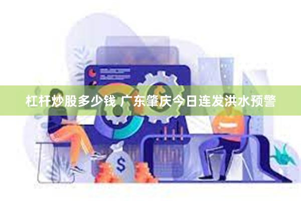 杠杆炒股多少钱 广东肇庆今日连发洪水预警