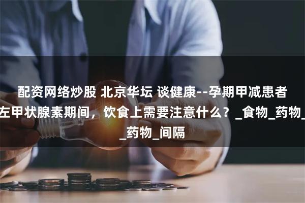 配资网络炒股 北京华坛 谈健康--孕期甲减患者服用左甲状腺素期间，饮食上需要注意什么？_食物_药物_间隔