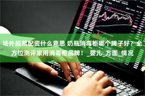 场外股票配资什么意思 奶瓶消毒柜哪个牌子好？全方位测评家用消毒柜品牌！_婴儿_方面_情况