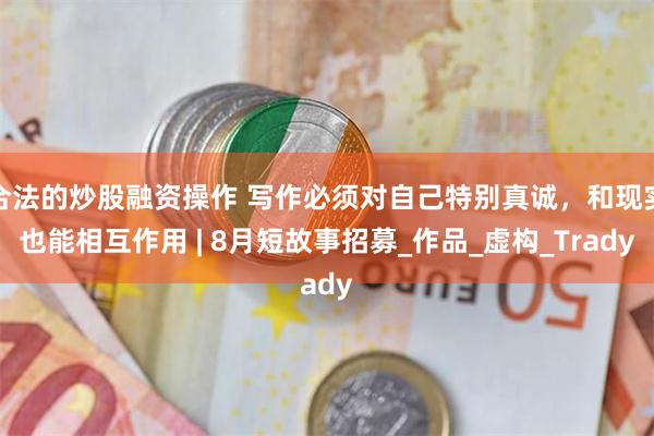 合法的炒股融资操作 写作必须对自己特别真诚，和现实也能相互作用 | 8月短故事招募_作品_虚构_Trady