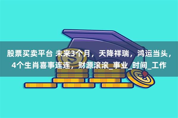 股票买卖平台 未来3个月，天降祥瑞，鸿运当头，4个生肖喜事连连，财源滚滚_事业_时间_工作