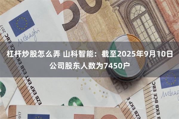 杠杆炒股怎么弄 山科智能：截至2025年9月10日公司股东人数为7450户