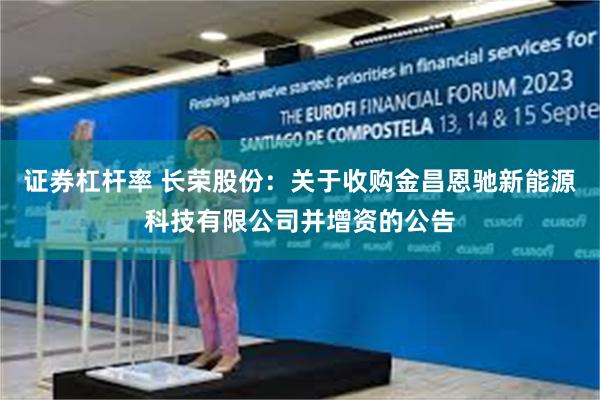 证券杠杆率 长荣股份：关于收购金昌恩驰新能源科技有限公司并增资的公告